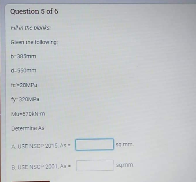 Question 5 of 6
Fill in the blanks:
Given the following:
b=385mm
d=550mm
fc'=28MPA
fy=320MPA
Mu=670kN-m
Determine As
A. USE NSCP 2015, As =
sq.mm.
B. USE NSCP 2001, As =
sq mm.
