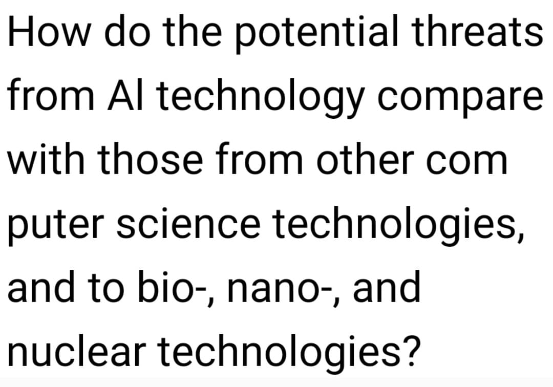 How do the potential threats
from Al technology compare
with those from other com
puter science technologies,
and to bio-, nano-, and
nuclear technologies?