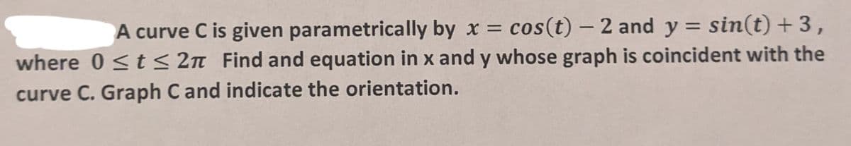 A curve C is given parametrically by x = cos(t) - 2 and y = sin(t) + 3,
where 0 ≤ t ≤ 2π Find and equation in x and y whose graph is coincident with the
curve C. Graph C and indicate the orientation.