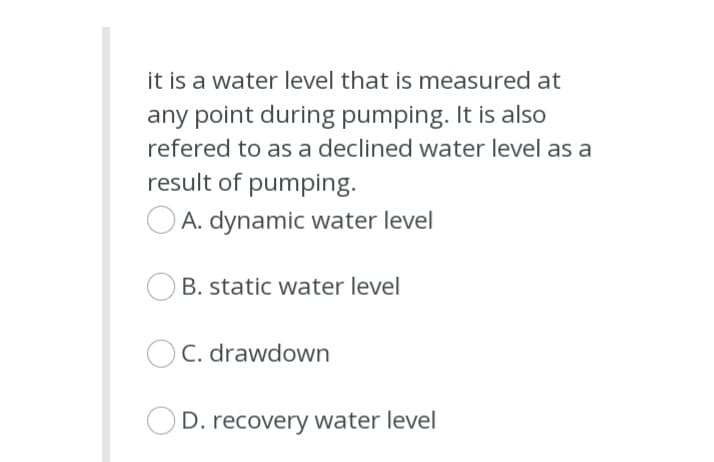 it is a water level that is measured at
any point during pumping. It is also
refered to as a declined water level as a
result of pumping.
A. dynamic water level
B. static water level
C. drawdown
OD. recovery water level