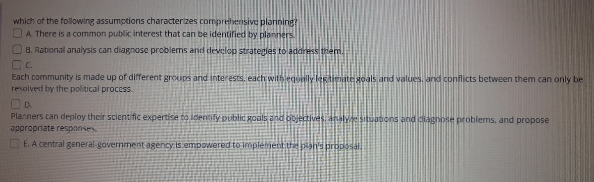 which of the following assumptions characterizes comprehensive planning?
OA. There is a common public interest that can be identified by planners.
B. Rational analysis can diagnose problems and develop strategies to address them.
C.
Each community is made up of different groups and interests, each with equally legitimate goals and values, and conflicts between them can only be
resolved by the political process.
O D.
Planners can deploy their scientific expertise to identify public goals and objectives, analyze situations and diagnose problems, and propose
appropriate responses.
O E. A central general-government agency is empowered to implement the plan's proposl.
