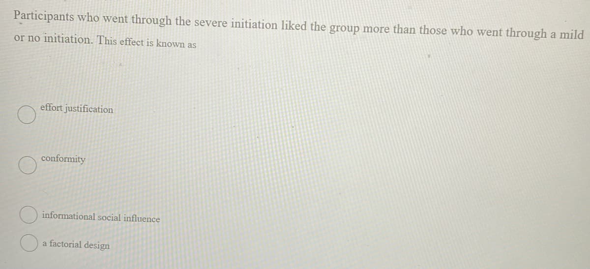 Participants who went through the severe initiation liked the group more than those who went through a mild
or no initiation. This effect is known as
effort justification
conformity
informational social influence
a factorial design