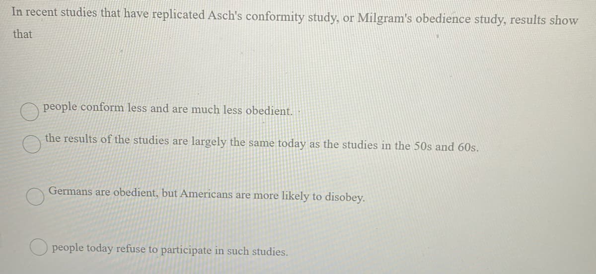 In recent studies that have replicated Asch's conformity study, or Milgram's obedience study, results show
that
people conform less and are much less obedient.
the results of the studies are largely the same today as the studies in the 50s and 60s.
Germans are obedient, but Americans are more likely to disobey.
Opeople today refuse to participate in such studies.