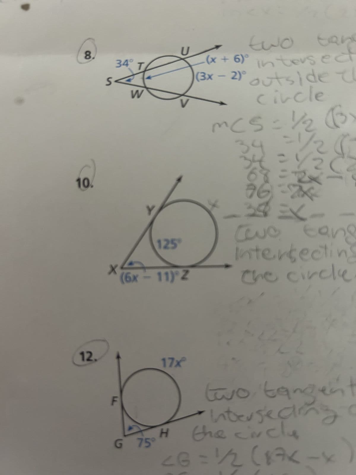 8.
10.
12.
34°
X
F
W
J
125
U
(6x - 11) Z
17x
H
G 75°
two tan
(x+6)° intersect
21° outside th
circle
(3x - 2)°
2
MCS = 1/2 (3)
34
بوس
2
76)=2x
cuc cong
tang
Intersecting
the circle
c
two tangent
Intersec
the circlu
<G = 1/2 (17K - x)