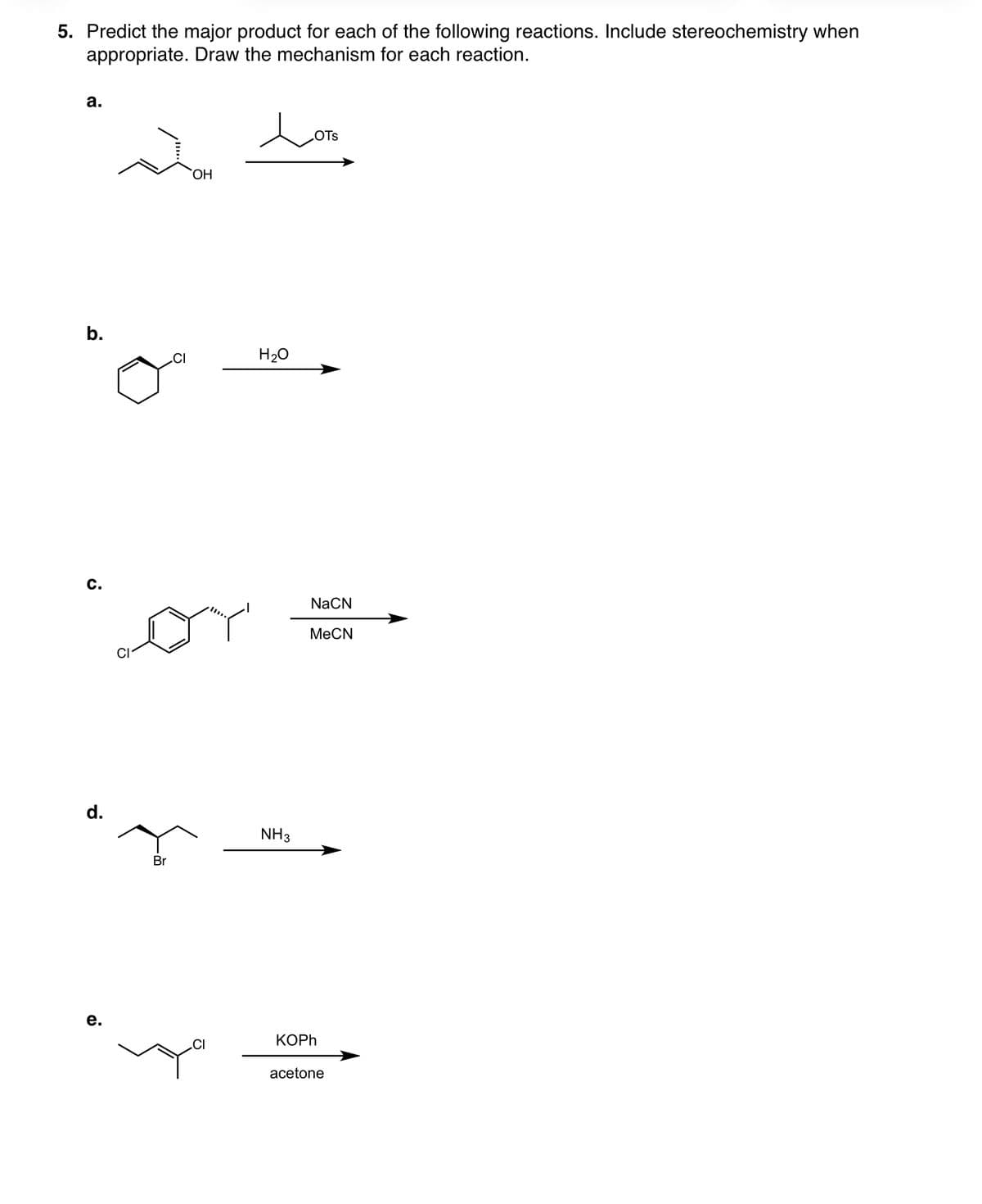 5. Predict the major product for each of the following reactions. Include stereochemistry when
appropriate. Draw the mechanism for each reaction.
a.
b.
C.
d.
e.
CI
Br
OH
Lor
CI
LOTS
OTS
H₂O
NH3
NaCN
MeCN
KOPh
acetone