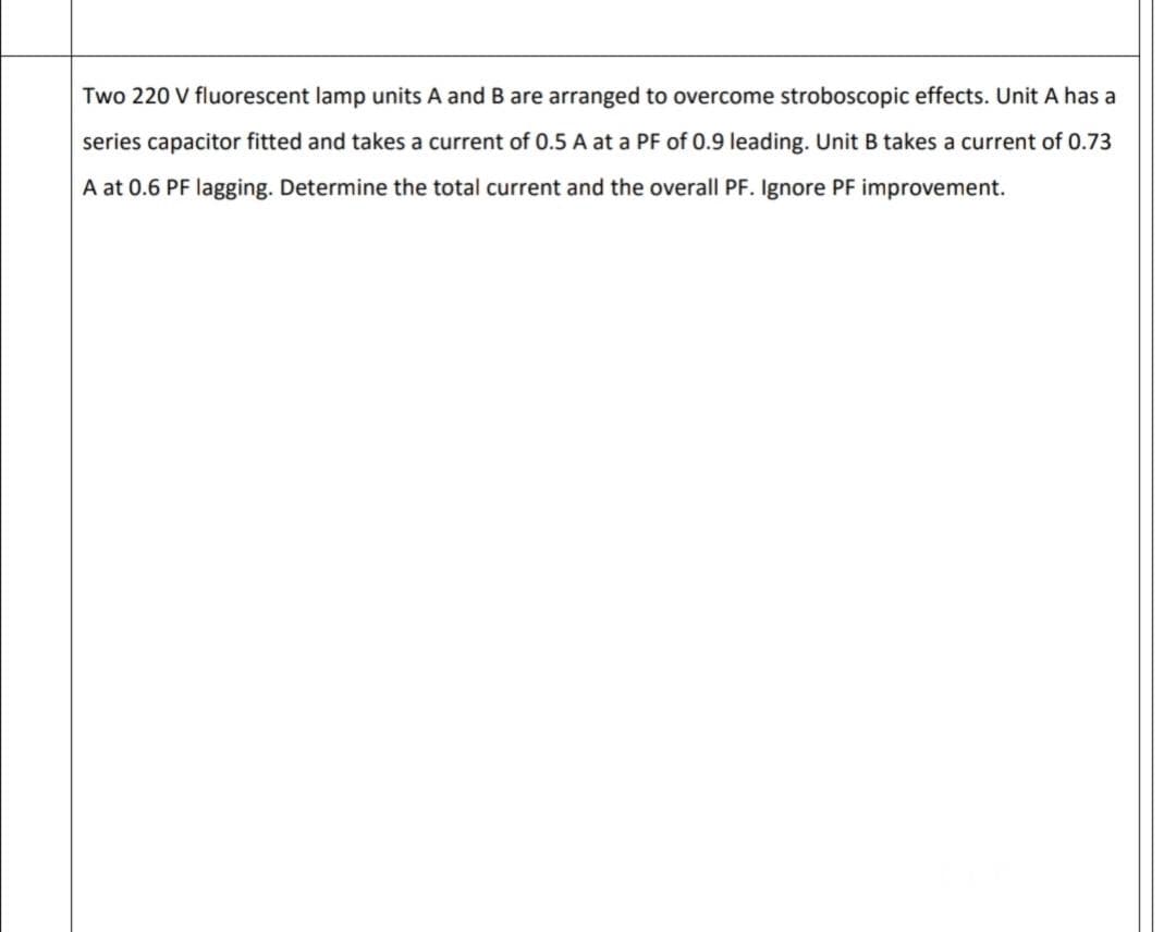 Two 220 V fluorescent lamp units A and B are arranged to overcome stroboscopic effects. Unit A has a
series capacitor fitted and takes a current of 0.5 A at a PF of 0.9 leading. Unit B takes a current of 0.73
A at 0.6 PF lagging. Determine the total current and the overall PF. Ignore PF improvement.
