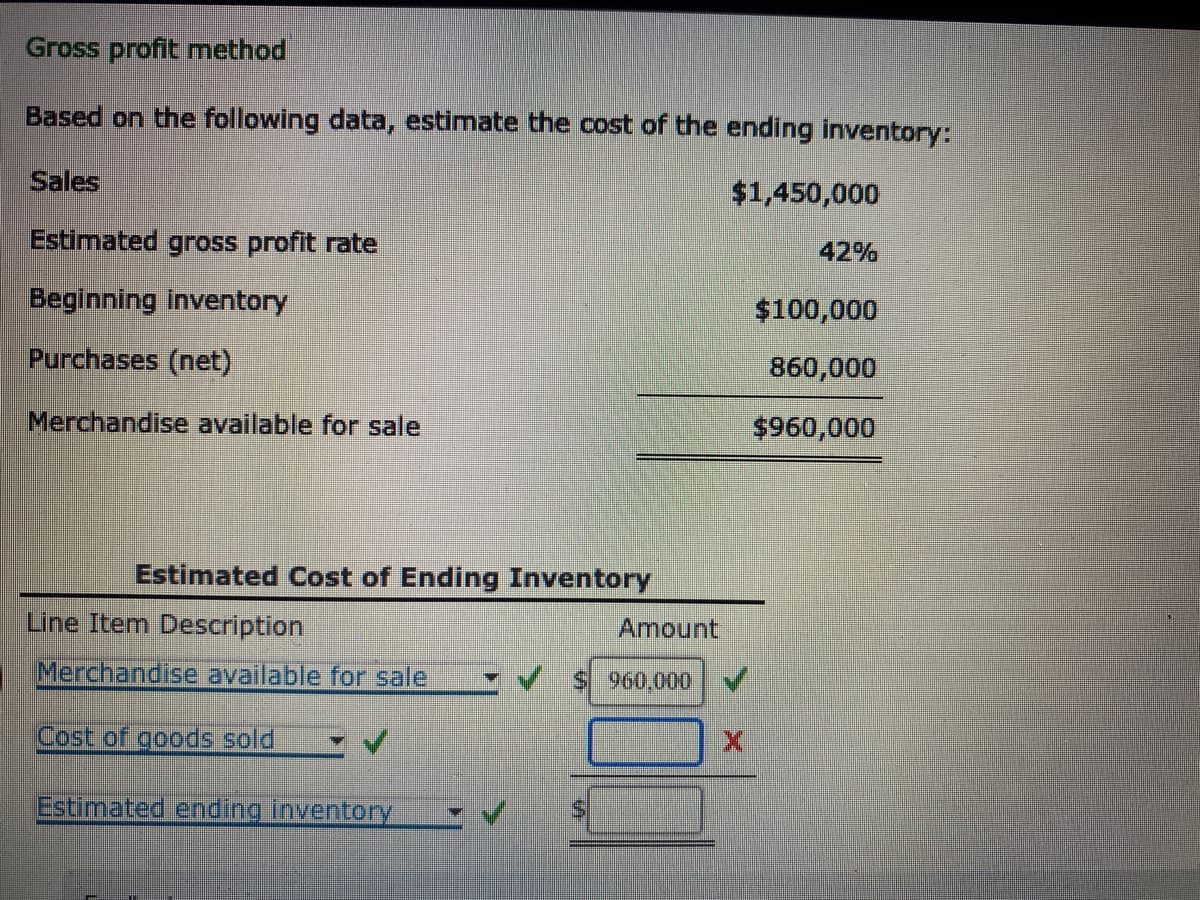 Gross profit method
Based on the following data, estimate the cost of the ending inventory:
Sales
$1,450,000
Estimated gross profit rate
Beginning inventory
Purchases (net)
Merchandise available for sale
Estimated Cost of Ending Inventory
Line Item Description
Merchandise available for sale
Cost of goods sold
Estimated
Q
ending inventory
W PA
O
S
S
Amount
960,000
42%
$100,000
860,000
$960,000