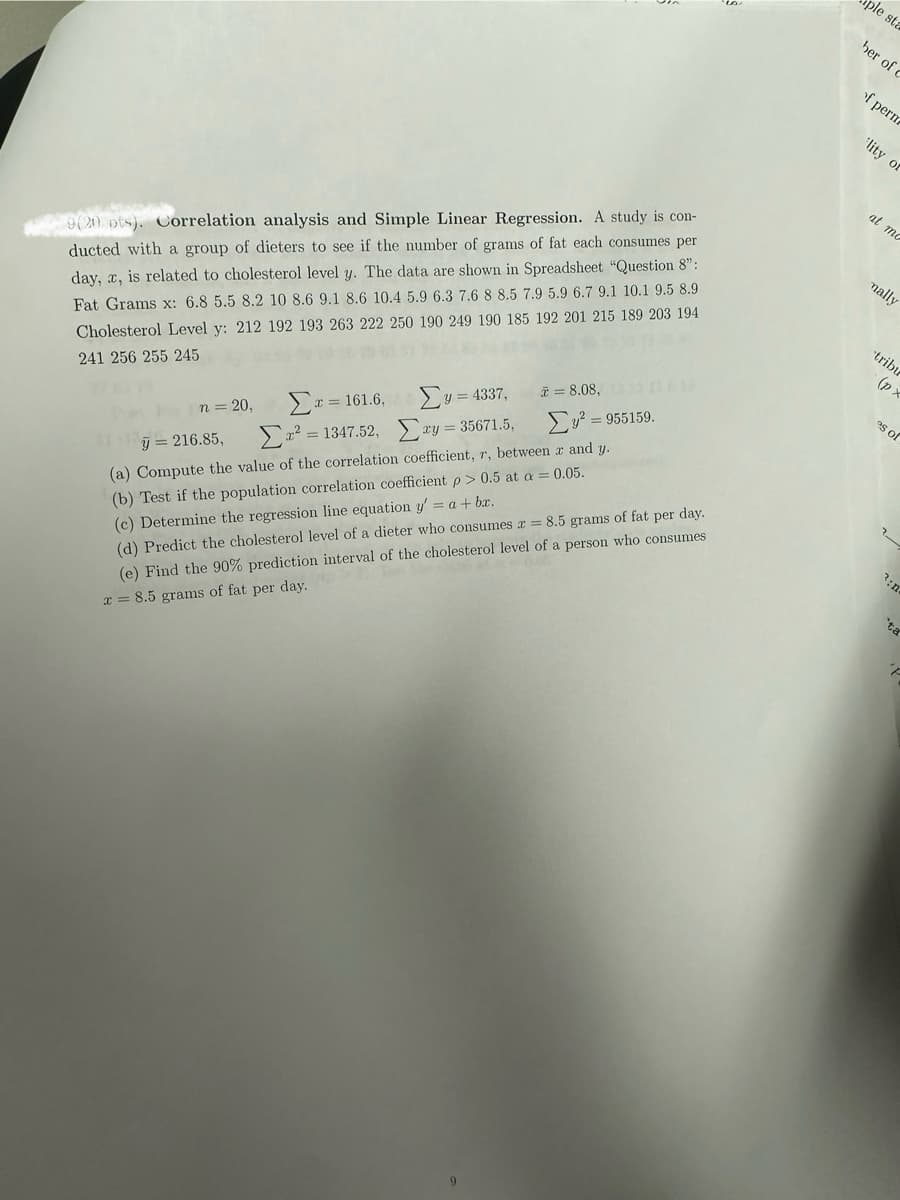 9(20 pts). Correlation analysis and Simple Linear Regression. A study is con-
ducted with a group of dieters to see if the number of grams of fat each consumes per
day, x, is related to cholesterol level y. The data are shown in Spreadsheet "Question 8":
Fat Grams x: 6.8 5.5 8.2 10 8.6 9.1 8.6 10.4 5.9 6.3 7.6 8 8.5 7.9 5.9 6.7 9.1 10.1 9.5 8.9
Cholesterol Level y: 212 192 193 263 222 250 190 249 190 185 192 201 215 189 203 194
241 256 255 245
pole sta
ber of
of perm
lity o
n = 20,
Στ = 161.6,
y = 216.85,
Σ Υ = 4337,
= 8.08,
Σν = 955159.
Στ? = 1347.52, Σ y = 35671.5,
(a) Compute the value of the correlation coefficient, r, between x and y.
(b) Test if the population correlation coefficient p > 0.5 at a = 0.05.
(c) Determine the regression line equation y' = a + bx.
(d) Predict the cholesterol level of a dieter who consumes x = 8.5 grams of fat per day.
(e) Find the 90% prediction interval of the cholesterol level of a person who consumes
x=8.5 grams of fat per day.
at mo
9
mally
tribu
(p
es of
3:n
ta