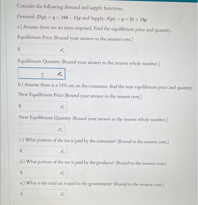 Consider the following demand and supply functions.
Demand: D(p) = q = 188-11p and Supply: S(p) = q=31+ 13p
a.) Assume there are no taxes imposed. Find the equilibrium price and quantity.
Equilibrium Price (Round your answer to the nearest cent.)
8.
Equilibrium Quantity (Round your answer to the nearest whole number.)
I
9.
b.) Assume there is a 14% tax on the consumer, find the new equilibrium price and quantity.
New Equilibrium Price (Round your answer to the nearest cent.)
New Equilibrium Quantity (Round your answer to the nearest whole number.)
4.
c.) What portion of the tax is paid by the consumer? (Round to the nearest cent.)
$
9.
d.) What portion of the tax is paid by the producer? (Round to the nearest cent.)
e.) What is the total tax is paid to the government? (Round to the nearest cent.)
9.