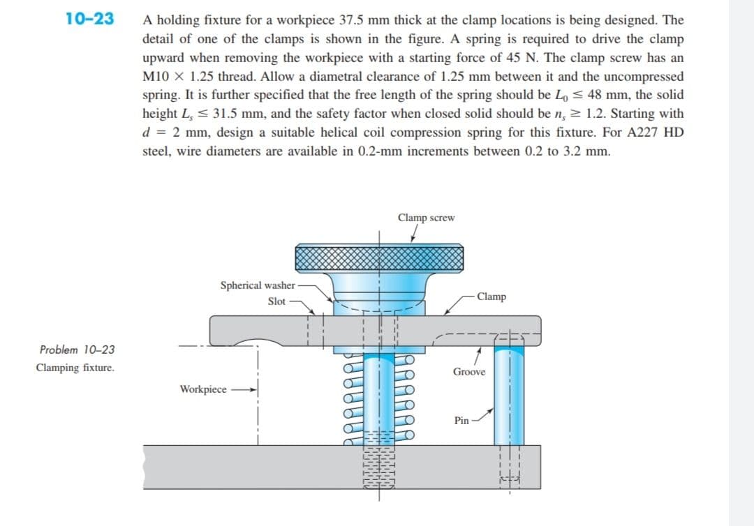 10-23
Problem 10-23
Clamping fixture.
A holding fixture for a workpiece 37.5 mm thick at the clamp locations is being designed. The
detail of one of the clamps is shown in the figure. A spring is required to drive the clamp
upward when removing the workpiece with a starting force of 45 N. The clamp screw has an
M10 X 1.25 thread. Allow a diametral clearance of 1.25 mm between it and the uncompressed
spring. It is further specified that the free length of the spring should be Lo ≤ 48 mm, the solid
height L, 31.5 mm, and the safety factor when closed solid should be n, 1.2. Starting with
d = 2 mm, design a suitable helical coil compression spring for this fixture. For A227 HD
steel, wire diameters are available in 0.2-mm increments between 0.2 to 3.2 mm.
Clamp screw
Spherical washer
Slot
Workpiece
Clamp
Groove
Pin