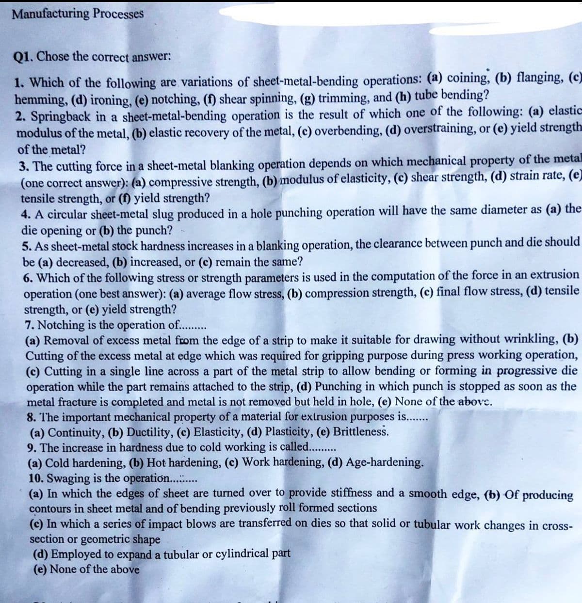 Manufacturing Processes
Q1. Chose the correct answer:
1. Which of the following are variations of sheet-metal-bending operations: (a) coining, (b) flanging, (c)
hemming, (d) ironing, (e) notching, (f) shear spinning, (g) trimming, and (h) tube bending?
2. Springback in a sheet-metal-bending operation is the result of which one of the following: (a) elastic
modulus of the metal, (b) elastic recovery of the metal, (c) overbending, (d) overstraining, or (e) yield strength
of the metal?
3. The cutting force in a sheet-metal blanking operation depends on which mechanical property of the metal
(one correct answer): (a) compressive strength, (b) modulus of elasticity, (c) shear strength, (d) strain rate, (e)
tensile strength, or (f) yield strength?
4. A circular sheet-metal slug produced in a hole punching operation will have the same diameter as (a) the
die opening or (b) the punch?
5. As sheet-metal stock hardness increases in a blanking operation, the clearance between punch and die should
be (a) decreased, (b) increased, or (c) remain the same?
6. Which of the following stress or strength parameters is used in the computation of the force in an extrusion
operation (one best answer): (a) average flow stress, (b) compression strength, (c) final flow stress, (d) tensile
strength, or (e) yield strength?
7. Notching is the operation of..........
(a) Removal of excess metal from the edge of a strip to make it suitable for drawing without wrinkling, (b)
Cutting of the excess metal at edge which was required for gripping purpose during press working operation,
(c) Cutting in a single line across a part of the metal strip to allow bending or forming in progressive die
operation while the part remains attached to the strip, (d) Punching in which punch is stopped as soon as the
metal fracture is completed and metal is not removed but held in hole, (e) None of the abovc.
is.......
8. The important mechanical property of a material for extrusion purposes
(a) Continuity, (b) Ductility, (c) Elasticity, (d) Plasticity, (e) Brittleness.
9. The increase in hardness due to cold working is called..........
(a) Cold hardening, (b) Hot hardening, (c) Work hardening, (d) Age-hardening.
10. Swaging is the operation...........
(a) In which the edges of sheet are turned over to provide stiffness and a smooth edge, (b) of producing
contours in sheet metal and of bending previously roll formed sections
(c) In which a series of impact blows are transferred on dies so that solid or tubular work changes in cross-
section or geometric shape
(d) Employed to expand a tubular or cylindrical part
(e) None of the above