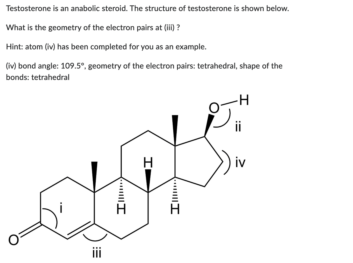 Testosterone is an anabolic steroid. The structure of testosterone is shown below.
What is the geometry of the electron pairs at (iii) ?
Hint: atom (iv) has been completed for you as an example.
(iv) bond angle: 109.5°, geometry of the electron pairs: tetrahedral, shape of the
bonds: tetrahedral
i
iii
•··||||I
H
····||||I
ii
iv
