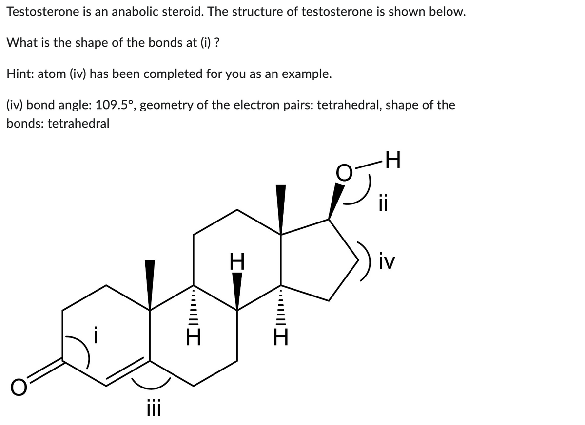 Testosterone is an anabolic steroid. The structure of testosterone is shown below.
What is the shape of the bonds at (i) ?
Hint: atom (iv) has been completed for you as an example.
(iv) bond angle: 109.5°, geometry of the electron pairs: tetrahedral, shape of the
bonds: tetrahedral
iii
·····|||I
H
**…||||I
H
ii
iv
