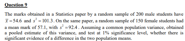 Question 9
The marks obtained in a Statistics paper by a random sample of 200 male students have
x=54.6 and s² = 101.3. On the same paper, a random sample of 150 female students had
a mean mark of 57.1, with s² =92.4. Assuming a common population variance, obtained
a pooled estimate of this variance, and test at 1% significance level, whether there is
significant evidence of a difference in the two population means.