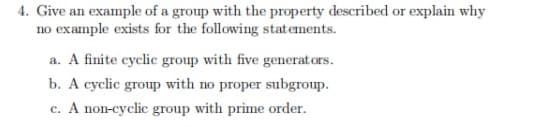 4. Give an example of a group with the property described or explain why
no example exists for the following statements.
a. A finite cyclic group with five generators.
b. A cyclic group with no proper subgroup.
c. A non-cyclic group with prime order.