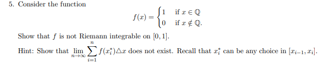 5. Consider the function
(1
f(x)
if r € Q
if x # Q.
Show that f is not Riemann integrable on [0, 1].
n
Hint: Show that lim f(x)Ar does not exist. Recall that can be any choice in [i-1,₁].
i=1