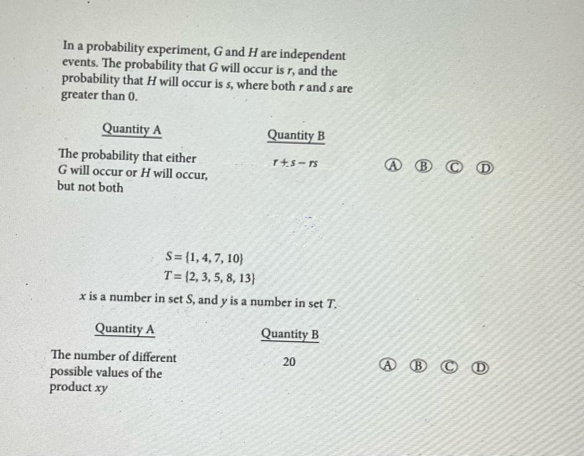 In a probability experiment, G and H are independent
events. The probability that G will occur is r, and the
probability that H will occur is s, where both r and s are
greater than 0.
Quantity A
The probability that either
G will occur or H will occur,
but not both
Quantity B
Quantity A
The number of different
possible values of the
product xy
T+S-TS
S = {1, 4, 7, 10)
T = (2, 3, 5, 8, 13}
x is a number in set S, and y is a number in set T.
Quantity B
20
(B) CD