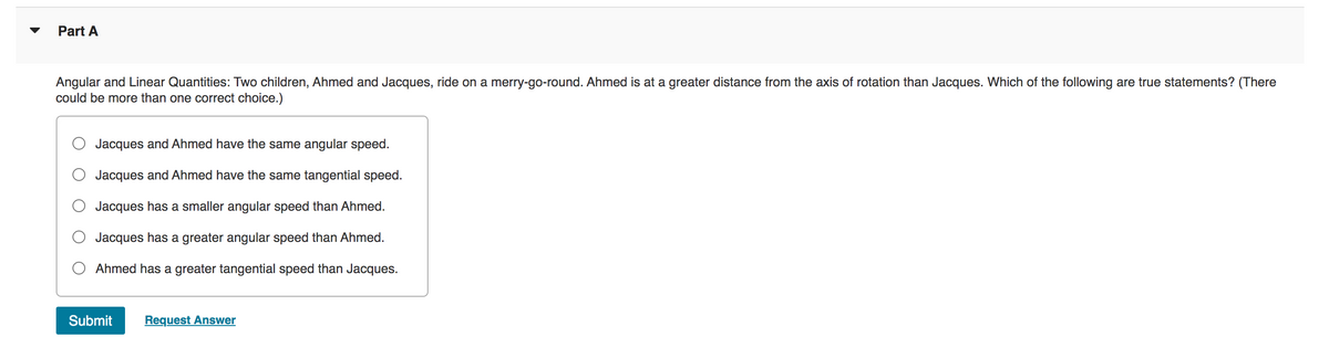 Part A
Angular and Linear Quantities: Two children, Ahmed and Jacques, ride on a merry-go-round. Ahmed is at a greater distance from the axis of rotation than Jacques. Which of the following are true statements? (There
could be more than one correct choice.)
Jacques and Ahmed have the same angular speed.
Jacques and Ahmed have the same tangential speed.
Jacques has a smaller angular speed than Ahmed.
Jacques has a greater angular speed than Ahmed.
Ahmed has a greater tangential speed than Jacques.
Submit Request Answer