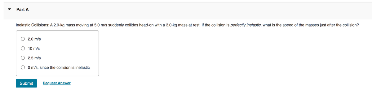 ▼
Part A
Inelastic Collisions: A 2.0-kg mass moving at 5.0 m/s suddenly collides head-on with a 3.0-kg mass at rest. If the collision is perfectly inelastic, what is the speed of the masses just after the collision?
2.0 m/s
10 m/s
2.5 m/s
0 m/s, since the collision is inelastic
Submit Request Answer