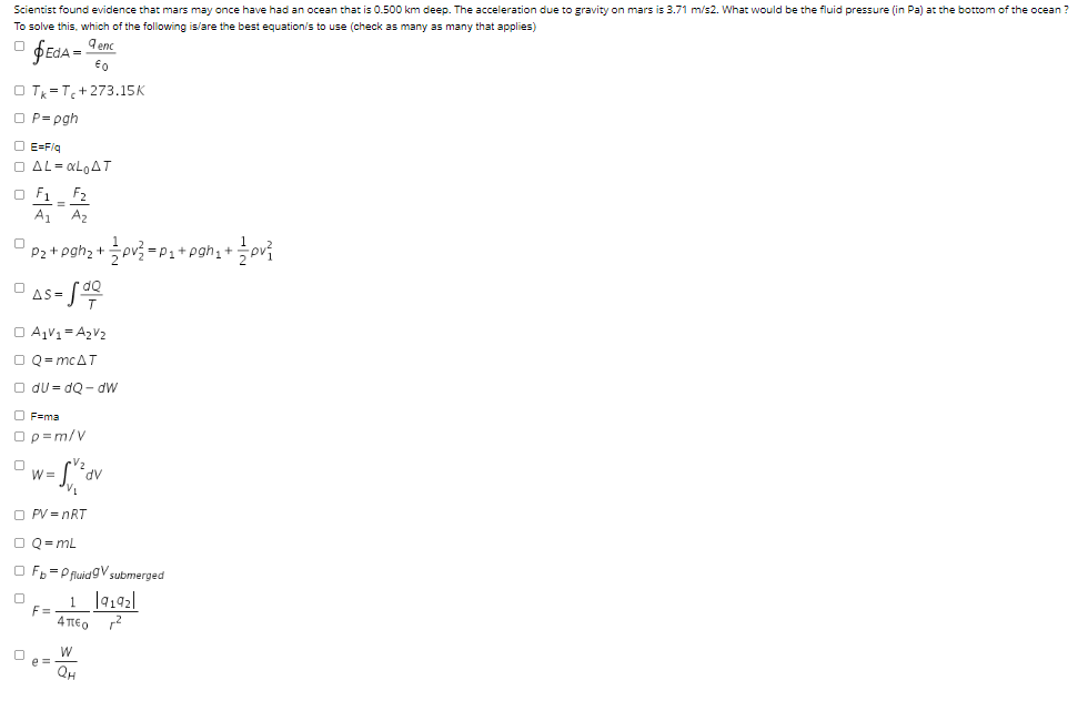 Scientist found evidence that mars may once have had an ocean that is 0.500 km deep. The acceleration due to gravity on mars is 3.71 m/s2. What would be the fluid pressure (in Pa) at the bottom of the ocean ?
To solve this, which of the following is/are the best equation/s to use (check as many as many that applies)
ÞEdA = Ienc
3D
O T =T,+273.15K
O P= pgh
O E=F/g
O AL= «LAT
O F1 F2
A1
A2
P2 + pgh2 +
Spv? = P1+ pgh;+
AS = J
O A,V1= A2V2
O Q= MCAT
O du = dQ - dw
O F=ma
Op=m/V
W =
AP.
O PV = nRT
O Q= mL
O F, =P fluidgV submerged
F=
4περ r2
e D
QH
