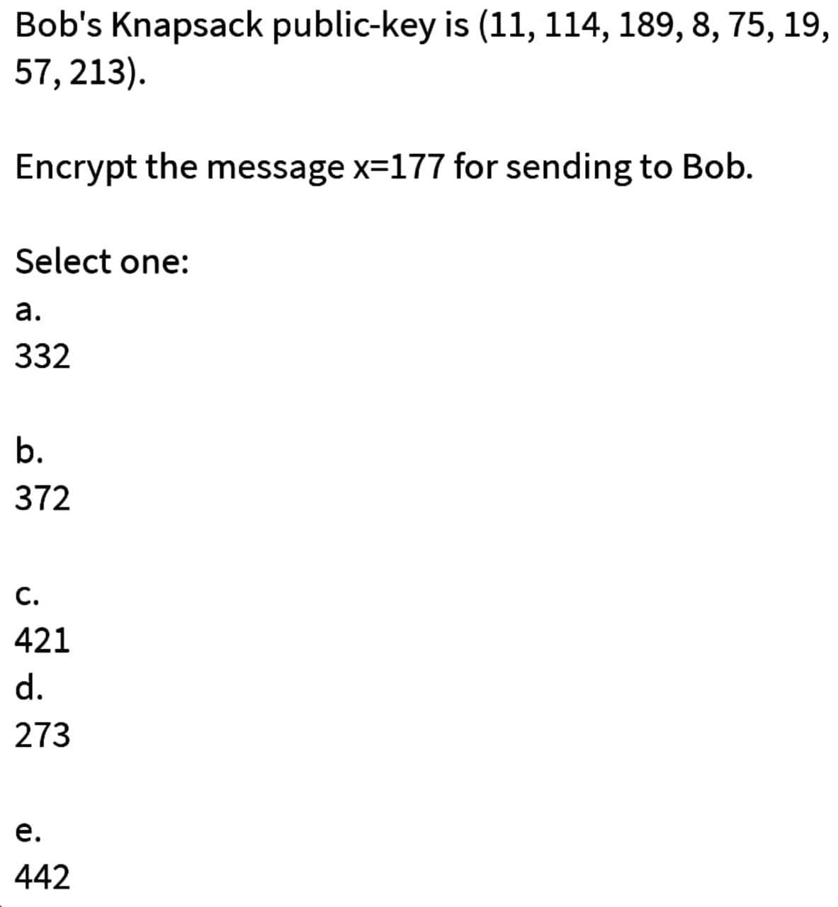 Bob's Knapsack public-key is (11, 114, 189, 8, 75, 19,
57, 213).
Encrypt the message x=177 for sending to Bob.
Select one:
а.
332
b.
372
С.
421
d.
273
е.
442
