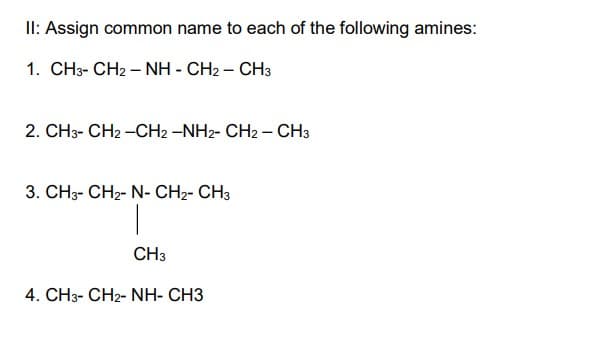 II: Assign common name to each of the following amines:
1. CH3- CH2 – NH - CH2 – CH3
2. CH3-CH2-CH2 -NH2- CH2 - CH3
3. CH3-CH₂- N- CH2- CH3
|
CH3
4. CH3- CHz- NH- CH3