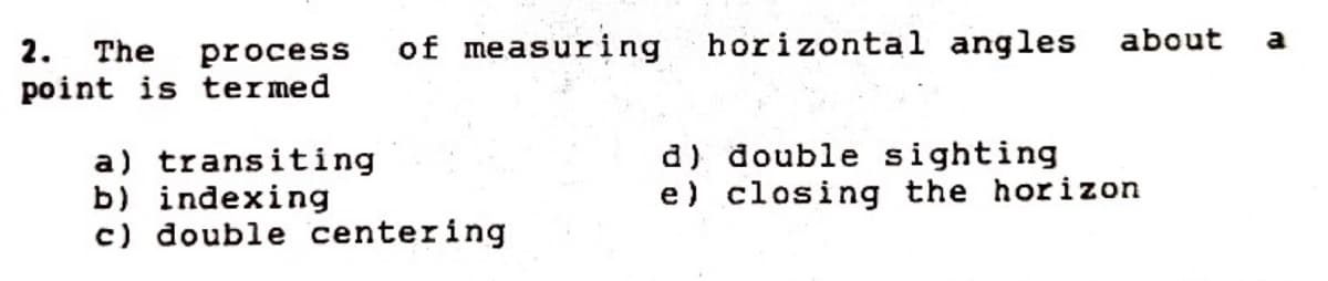 of measuring horizontal angles about
a
2. The process
point is termed
a) transiting
b) indexing
c) double centering
d) double sighting
e) closing the horizon
