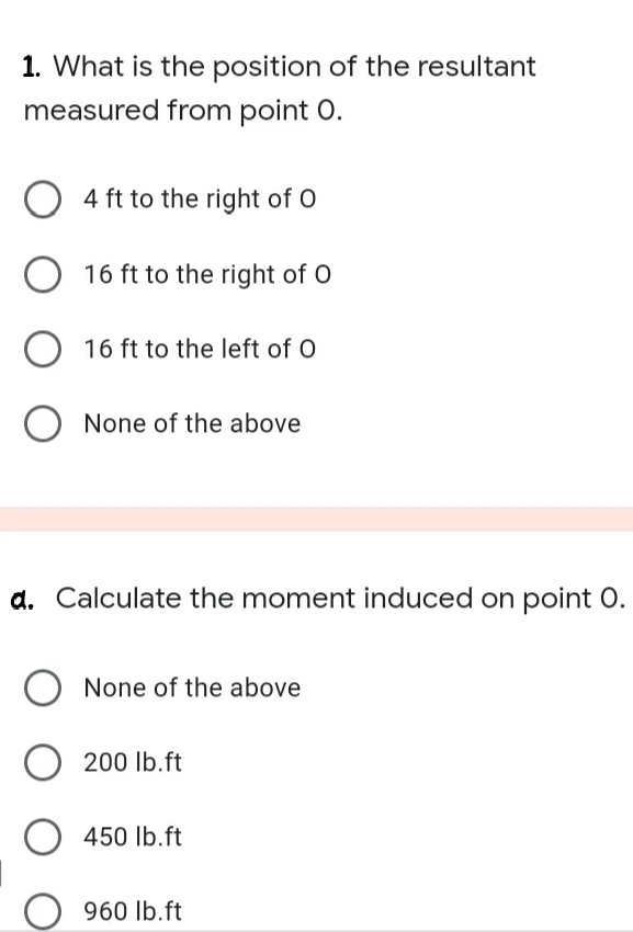 1. What is the position of the resultant
measured from point 0.
O 4 ft to the right of O
16 ft to the right of O
16 ft to the left of O
None of the above
a. Calculate the moment induced on point O.
None of the above
O
200 lb.ft
450 Ib.ft
960 lb.ft
