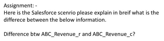 Assignment: -
Here is the Salesforce scenrio please explain in breif what is the
differece between the below information.
Difference btw ABC_Revenue_r and ABC_Revenue_c?

