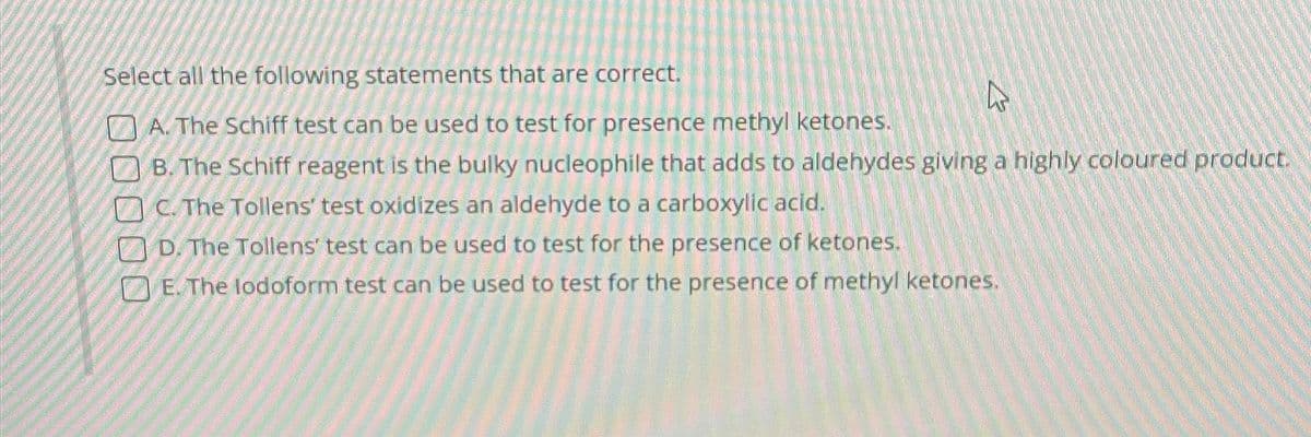 Select all the following statements that are correct.
A. The Schiff test can be used to test for presence methyl ketones.
B. The Schiff reagent is the bulky nucleophile that adds to aldehydes giving a highly coloured product.
C. The Tollens' test oxidizes an aldehyde to a carboxylic acid.
D. The Tollens' test can be used to test for the presence of ketones.
E. The lodoform test can be used to test for the presence of methyl ketones.
2