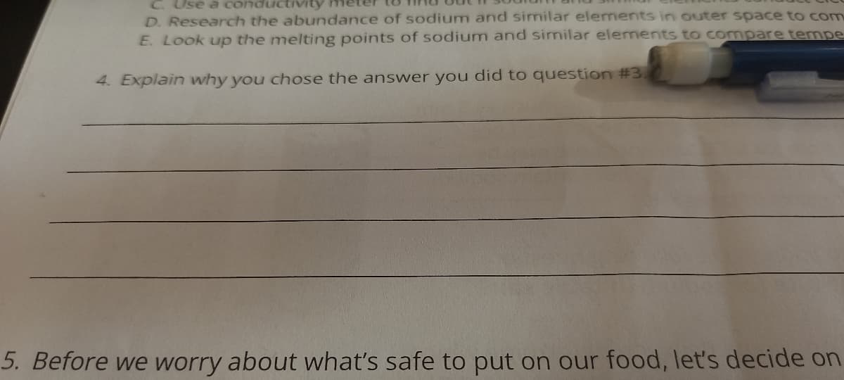 C. Use a conduct
D. Research the abundance of sodium and similar elements in outer space to com
E. Look up the melting points of sodium and similar elements to compare tempe
4. Explain why you chose the answer you did to question #3.
5. Before we worry about what's safe to put on our food, let's decide on
