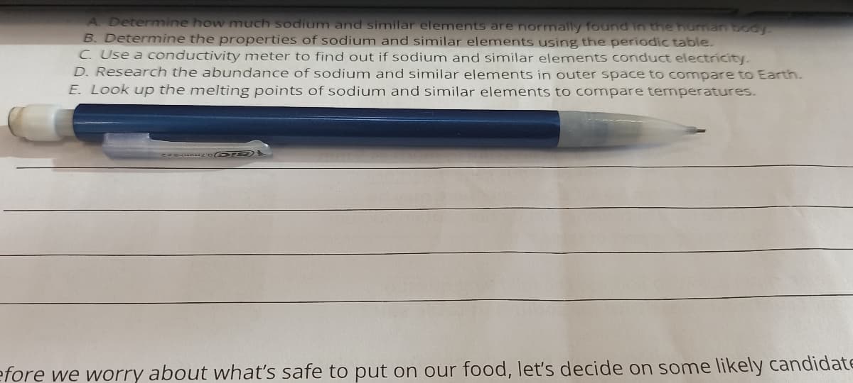 A Determine how much sodium and similar elements are normally found in the human booy
B. Determine the properties of sodium and similar elements using the periodic table.
C. Use a conductivity meter to find out if sodium and similar elements conduct electricity.
D. Research the abundance of sodium and similar elements in outer space to compare to Earth.
E. Look up the melting points of sodium and similar elements to compare temperatures.
efore we worry about what's safe to put on our food, let's decide on some likely candidatE
