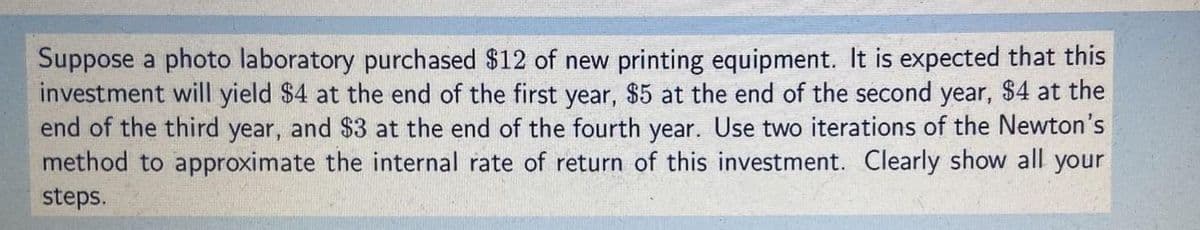 Suppose a photo laboratory purchased $12 of new printing equipment. It is expected that this
investment will yield $4 at the end of the first year, $5 at the end of the second year, $4 at the
end of the third year, and $3 at the end of the fourth year. Use two iterations of the Newton's
method to approximate the internal rate of return of this investment. Clearly show all your
steps.