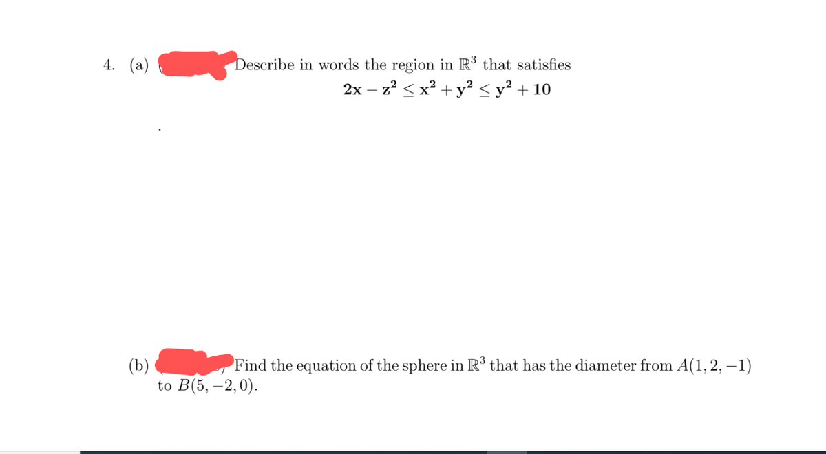 4. (a)
Describe in words the region in R³ that satisfies
2x - z² ≤ x² + y² ≤ y² + 10
(b)
Find the equation of the sphere in R³ that has the diameter from A(1, 2, –1)
to B(5,-2,0).