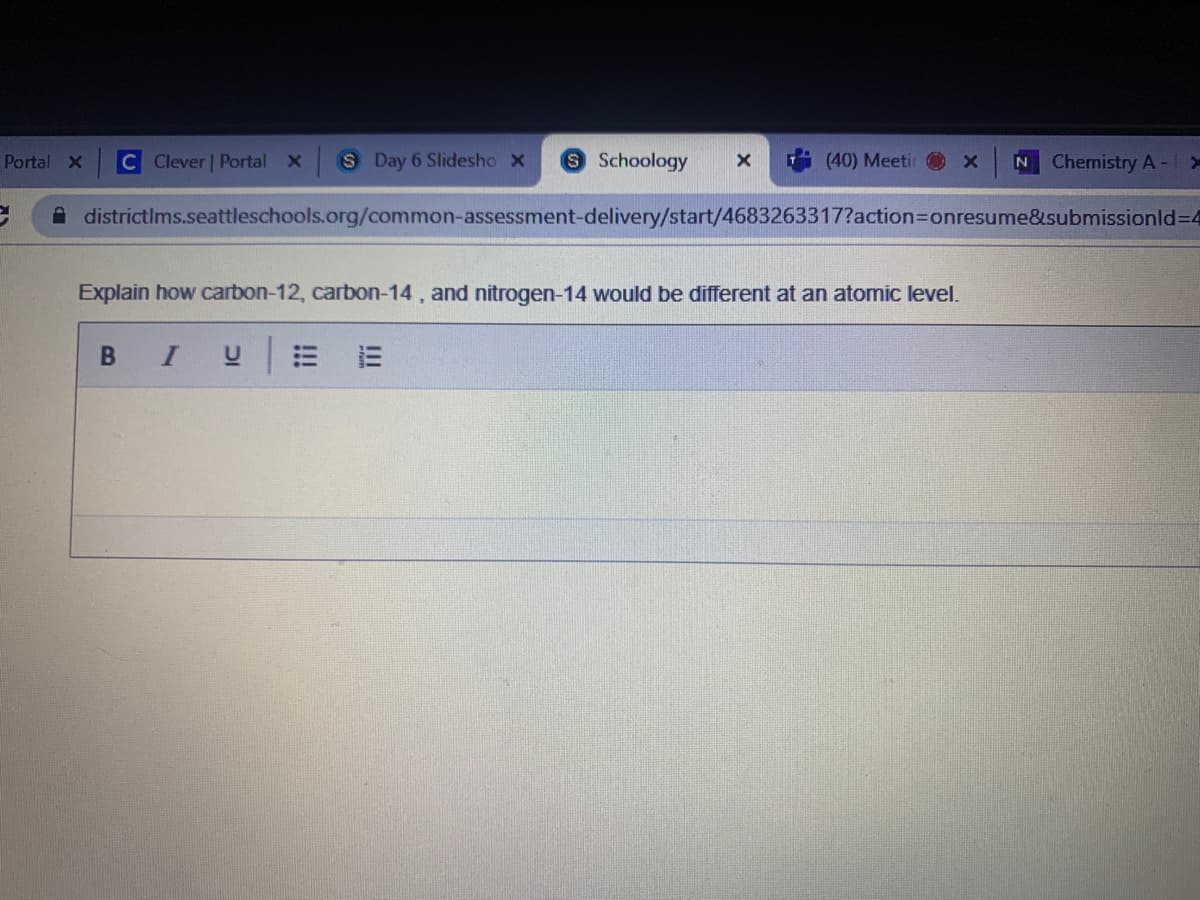 Portal X
C Clever | Portal
S Day 6 Slidesho X
Schoology
(40) Meeti
Chemistry A- Y
A districtlms.seattleschools.org/common-assessment-delivery/start/4683263317?action3Donresume&submissionld=4
Explain how carbon-12, carbon-14 , and nitrogen-14 would be different at an atomic level.
В I
