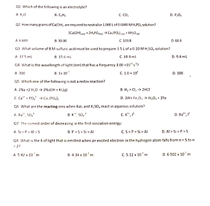 ai Which of the foltowing is an electralyte?
A K,O
B. CH.
C co,
D. P,0,
a2 How many grams of Ca(OH); are required to neutralize 1.000 L of 0. 6000 M H,PO, salution?
B. 30.00
C 1338
D. 66 6
A 6 66A
Q3 What volume of 8M sulfuric acid must be used to prepare 15 L of a 0 20 M H,SO, solution?
A 375 mt
Q4 What is the wavelength of light (nm) that has a frequency 3.00 -10"s'?
A 300
as. Which one of the following is not a redox reaction?
A. 2Na +2 H,0 → 2NAOH • H,(9)
c ca" . Po,' → Ca (PO,),
Q6. What are the reacting ions when Bal, and K,SO, react in aqueous solution?
A Ha", 50,
B 15 6 ml
C 18 8 ml
D. 9.4 ml
B. 1x 10'
C10» 10
D. 100
B. H, + Cl; -→ 2HCI
D. 2AI. Fe,0, → Al,0, + 2Fe
B K", 5o,
C K", I'
D. Ba",
Q7 The correct order of decreasing in the first ionization energy:
A Si > P> Al >5
B. P>5 > Si > AI
C.S >P> Si > AI
D. Al > Si > P>S
Qx What is the A of light that is emitted when an excited electron in the hydrogen atom falls from n= 5 to n
A 5 82 x 10'm
B. 4 34 x 10'm
C 5.12 x 10'm
D. 6.502 x 10'm
