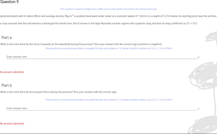 Question 9
This question contains multiple parts. Make sure to read all the instructions and answer each part.
spherical beach-ball of radius 20cm and average density 3kg/m³ is pushed downward under water at a constant speed of 1.62m/s to a depth of 2.21m below its starting point near the surface.
ou may assume that the ball remains submerged the whole time, that it moves in the high Reynolds number regime with quadratic drag and that its drag coefficient is D≈ 0.5
Part a
What is the work done by the force of gravity on the beachball during this process? Give your answer with the correct sign (positive or negative).
Please enter a numerical answer below. Accepted formats are numbers or "e" based scientific notation e.g. 0.23, -2, 1e6, 5.23e-8
Enter answer here
No answer submitted
Part b
What is the work done by the buoyant force during this process? Give your answer with the correct sign.
Enter answer here
No answer submitted
Please enter a numerical answer below. Accepted formats are numbers or "e" based scientific notation e.g. 0.23, -2, 1e6, 5.23e-8