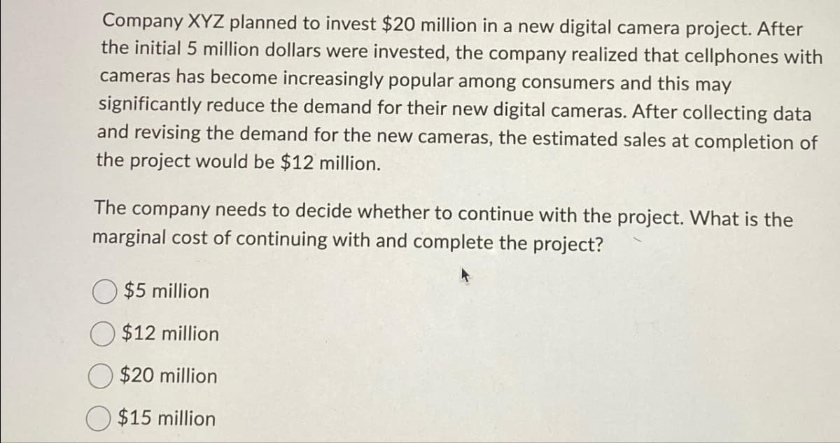 Company XYZ planned to invest $20 million in a new digital camera project. After
the initial 5 million dollars were invested, the company realized that cellphones with
cameras has become increasingly popular among consumers and this may
significantly reduce the demand for their new digital cameras. After collecting data
and revising the demand for the new cameras, the estimated sales at completion of
the project would be $12 million.
The company needs to decide whether to continue with the project. What is the
marginal cost of continuing with and complete the project?
$5 million
$12 million
$20 million
$15 million