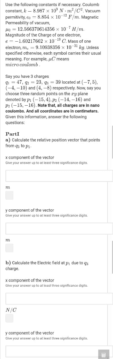 Use the following constants if necessary. Coulomb
constant, k – 8.987 x 10° N . m2 /C2. Vacuum
permitivity, eo = 8.854 x 10-12 F/m. Magnetic
Permeability of vacuum,
Ho = 12.566370614356 x 10 7
Magnitude of the Charge of one electron,
e = -1.60217662 x 10 19 C. Mass of one
electron, rn. = 9.10938356 x 10-31 kg. Unless
H/m.
specified otherwise, each symbol carries their usual
meaning. For example, uC means
micro coulomb.
Say you have 3 charges
qi = 47, q2 = 23, q3 = 39 located at (-7, 5),
(-4, –10) and (4, -8) respectively. Now, say you
choose three random points on the ry plane
denoted by p1 (-15, 4), p2 (-14, –16) and
p2 (-15, – 16). Note that, all charges are in nano
coulombs. And all coordinates are in centimeters.
Given this information, answer the following
questions:
PartI
a) Calculate the relative position vector that points
from q3 to p1.
x component of the vector
Give your answer up to at least three significance digits.
m
y component of the vector
Give your answer up to at least three significance digits.
m
b) Calculate the Electric field at pi due to q3
charge.
x component of the vector
Glve your answer up to at least three significance digits.
N/C
y component of the vector
Give your answer up to at least three significance digits.
