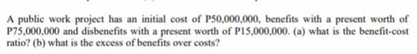A public work project has an initial cost of P50,000,000, benefits with a present worth of
P75,000,000 and disbenefits with a present worth of P15,000,000. (a) what is the benefit-cost
ratio? (b) what is the excess of benefits over costs?
