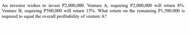 An investor wishes to invest P2,000,000. Venture A, requiring P2,000,000 will return 8%.
Venture B, requiring P500,000 will return 15%. What return on the remaining P1,500,000 is
required to equal the overall profitability of venture A?
