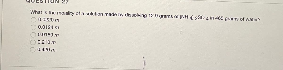 27
What is the molality of a solution made by dissolving 12.9 grams of (NH 4) 2SO 4 in 465 grams of water?
0.0220 m
0.0124 m
0.0189 m
0.210 m
0.420 m
