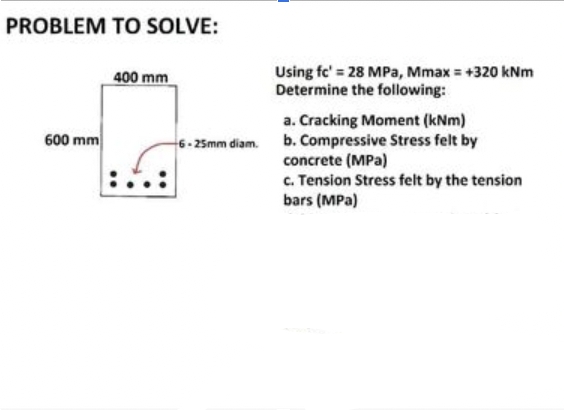 PROBLEM TO SOLVE:
600 mm
400 mm
Using fe' = 28 MPa, Mmax = +320 kNm
Determine the following:
a. Cracking Moment (kNm)
6-25mm diam. b. Compressive Stress felt by
concrete (MPa)
c. Tension Stress felt by the tension
bars (MPa)