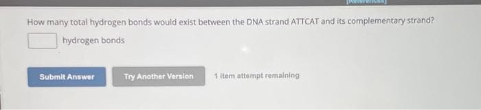 How many total hydrogen bonds would exist between the DNA strand ATTCAT and its complementary strand?
hydrogen bonds
Submit Answer
Try Another Version
1 item attempt remaining