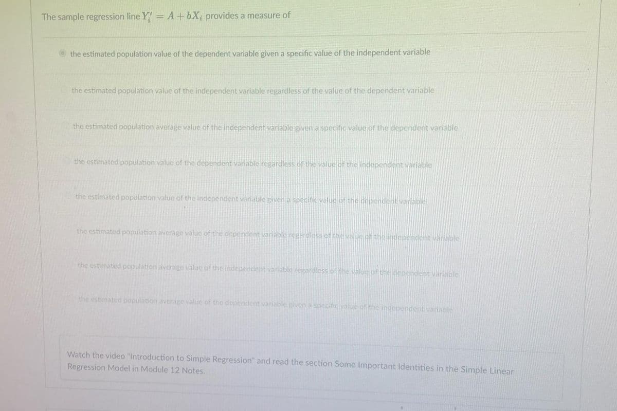 The sample regression line Y = A+bX; provides a measure of
the estimated population value of the dependent variable given a specific value of the independent variable
the estimated population value of the independent variable regardless of the value of the dependent variable
the estimated population average value of the independent variable given a specific value of the dependent variable
the estimated population value of the dependent variable regardless of the value of the independent variable
the estimated population value of the independent variable given a specific value of the dependent variable
the estimated population average value of the dependent variable regardless of the value of the independent variable
the estimated population average value of the independent variable regardless of the value of the dependent variable
the estimated population average value of the dependent variable, given a specine value of the independent variable
Watch the video "Introduction to Simple Regression" and read the section Some Important Identities in the Simple Linear
Regression Model in Module 12 Notes.