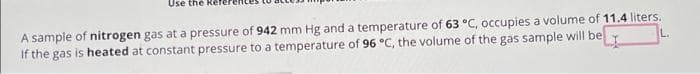 Use the Re
A sample of nitrogen gas at a pressure of 942 mm Hg and a temperature of 63 °C, occupies a volume of 11.4 liters.
L.
If the gas is heated at constant pressure to a temperature of 96 °C, the volume of the gas sample will be