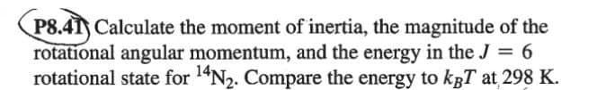 P8.41) Calculate the moment of inertia, the magnitude of the
rotational angular momentum, and the energy in the J = 6
14N2. Compare the energy to kgT at 298 K.
rotational state for
