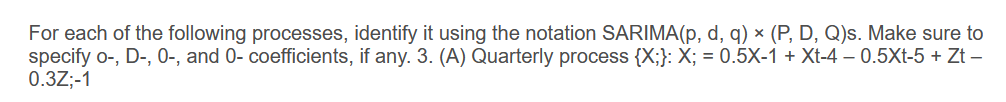 For each of the following processes, identify it using the notation SARIMA(p, d, q) × (P, D, Q)s. Make sure to
specify o-, D-, 0-, and 0- coefficients, if any. 3. (A) Quarterly process {X;}: X; = 0.5X-1 + Xt-4 −0.5Xt-5 + Zt -
0.3Z;-1