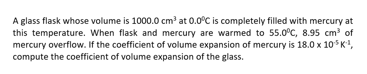 A glass flask whose volume is 1000.0 cm3 at 0.0°C is completely filled with mercury at
this temperature. When flask and mercury are warmed to 55.0°C, 8.95 cm3 of
mercury overflow. If the coefficient of volume expansion of mercury is 18.0 x 105 K-1,
compute the coefficient of volume expansion of the glass.
