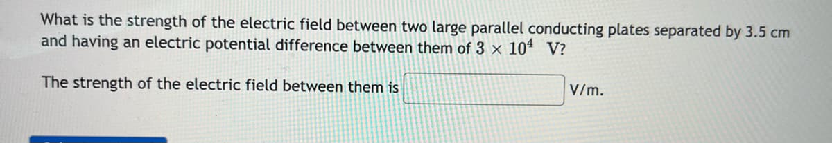 What is the strength of the electric field between two large parallel conducting plates separated by 3.5 cm
and having an electric potential difference between them of 3 × 104 V?
V/m.
The strength of the electric field between them is
